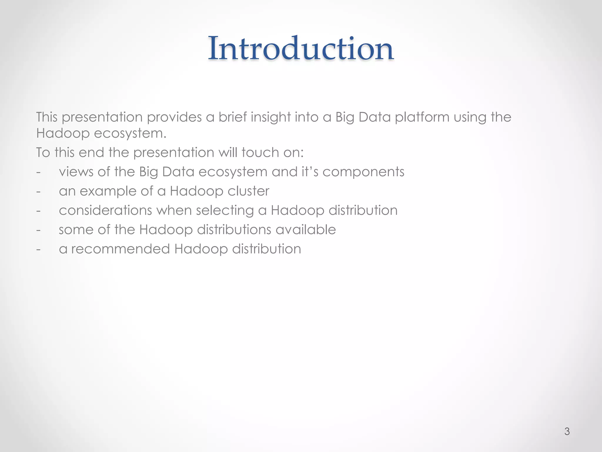 Introduction
This presentation provides a brief insight into a Big Data platform using the
Hadoop ecosystem.
To this end the presentation will touch on:
- views of the Big Data ecosystem and it’s components
- an example of a Hadoop cluster
- considerations when selecting a Hadoop distribution
- some of the Hadoop distributions available
- a recommended Hadoop distribution
3
 