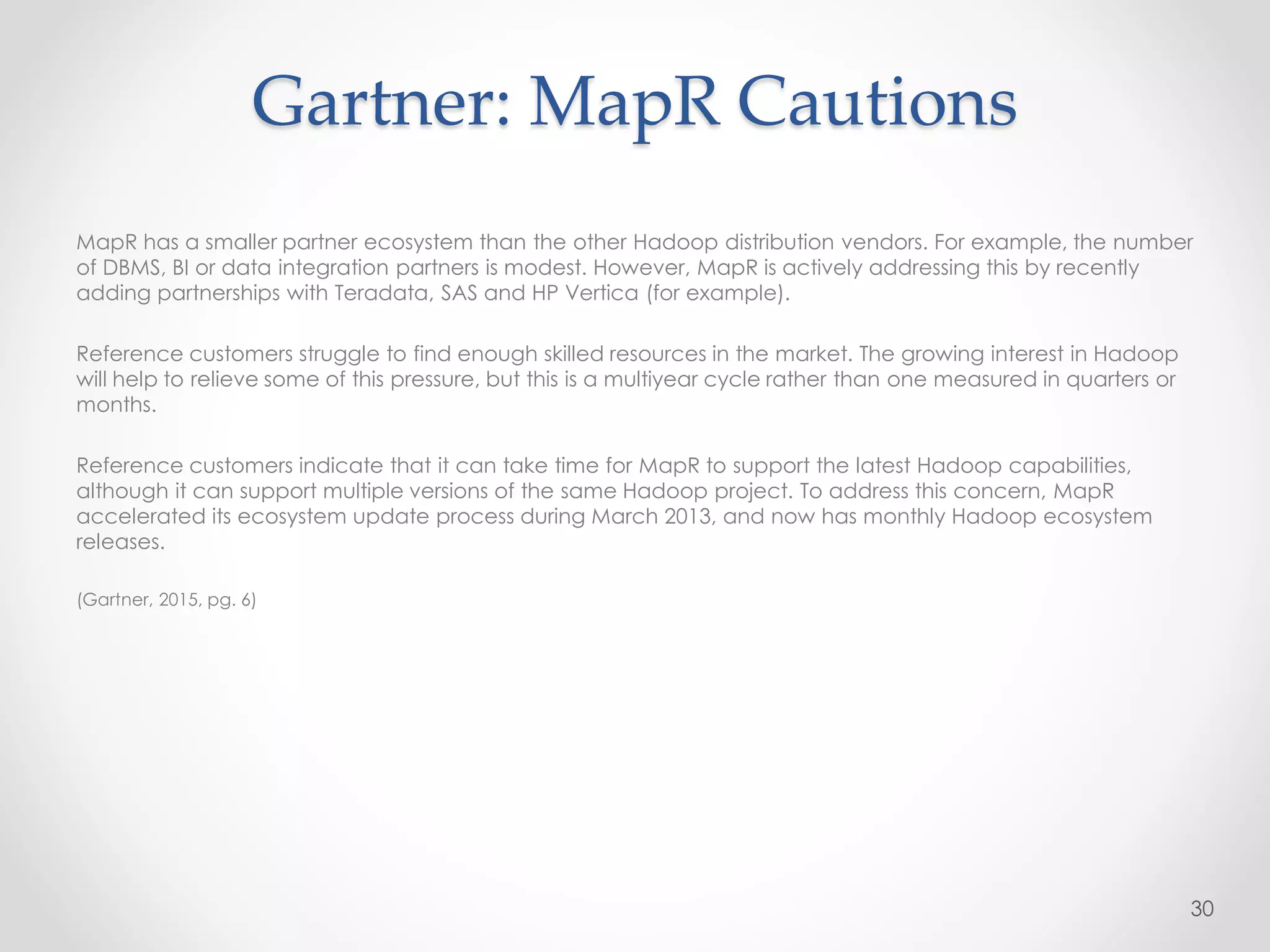 Gartner: MapR Cautions
MapR has a smaller partner ecosystem than the other Hadoop distribution vendors. For example, the number
of DBMS, BI or data integration partners is modest. However, MapR is actively addressing this by recently
adding partnerships with Teradata, SAS and HP Vertica (for example).
Reference customers struggle to find enough skilled resources in the market. The growing interest in Hadoop
will help to relieve some of this pressure, but this is a multiyear cycle rather than one measured in quarters or
months.
Reference customers indicate that it can take time for MapR to support the latest Hadoop capabilities,
although it can support multiple versions of the same Hadoop project. To address this concern, MapR
accelerated its ecosystem update process during March 2013, and now has monthly Hadoop ecosystem
releases.
(Gartner, 2015, pg. 6)
30
 