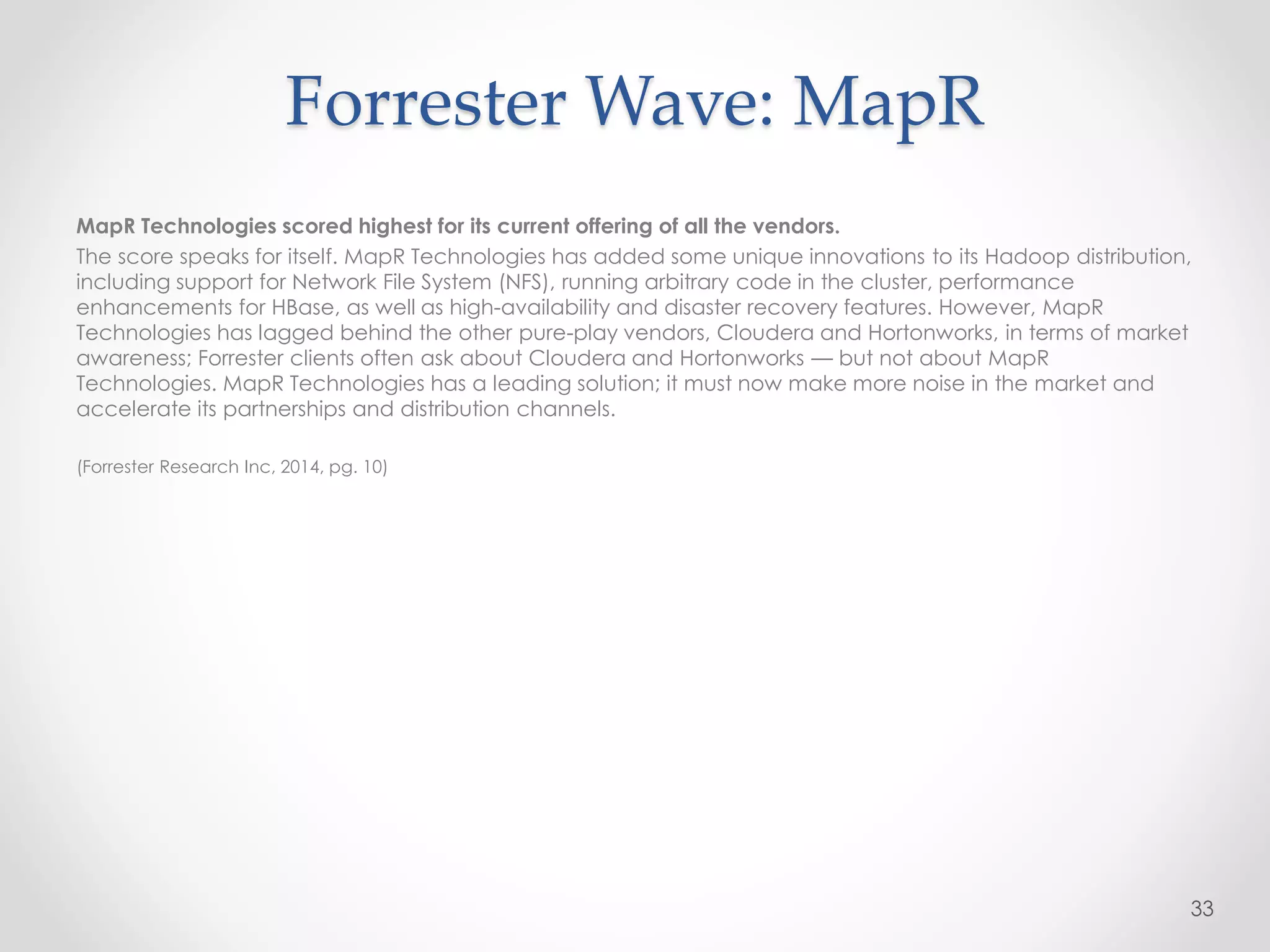 MapR Technologies scored highest for its current offering of all the vendors.
The score speaks for itself. MapR Technologies has added some unique innovations to its Hadoop distribution,
including support for Network File System (NFS), running arbitrary code in the cluster, performance
enhancements for HBase, as well as high-availability and disaster recovery features. However, MapR
Technologies has lagged behind the other pure-play vendors, Cloudera and Hortonworks, in terms of market
awareness; Forrester clients often ask about Cloudera and Hortonworks — but not about MapR
Technologies. MapR Technologies has a leading solution; it must now make more noise in the market and
accelerate its partnerships and distribution channels.
(Forrester Research Inc, 2014, pg. 10)
33
Forrester Wave: MapR
 