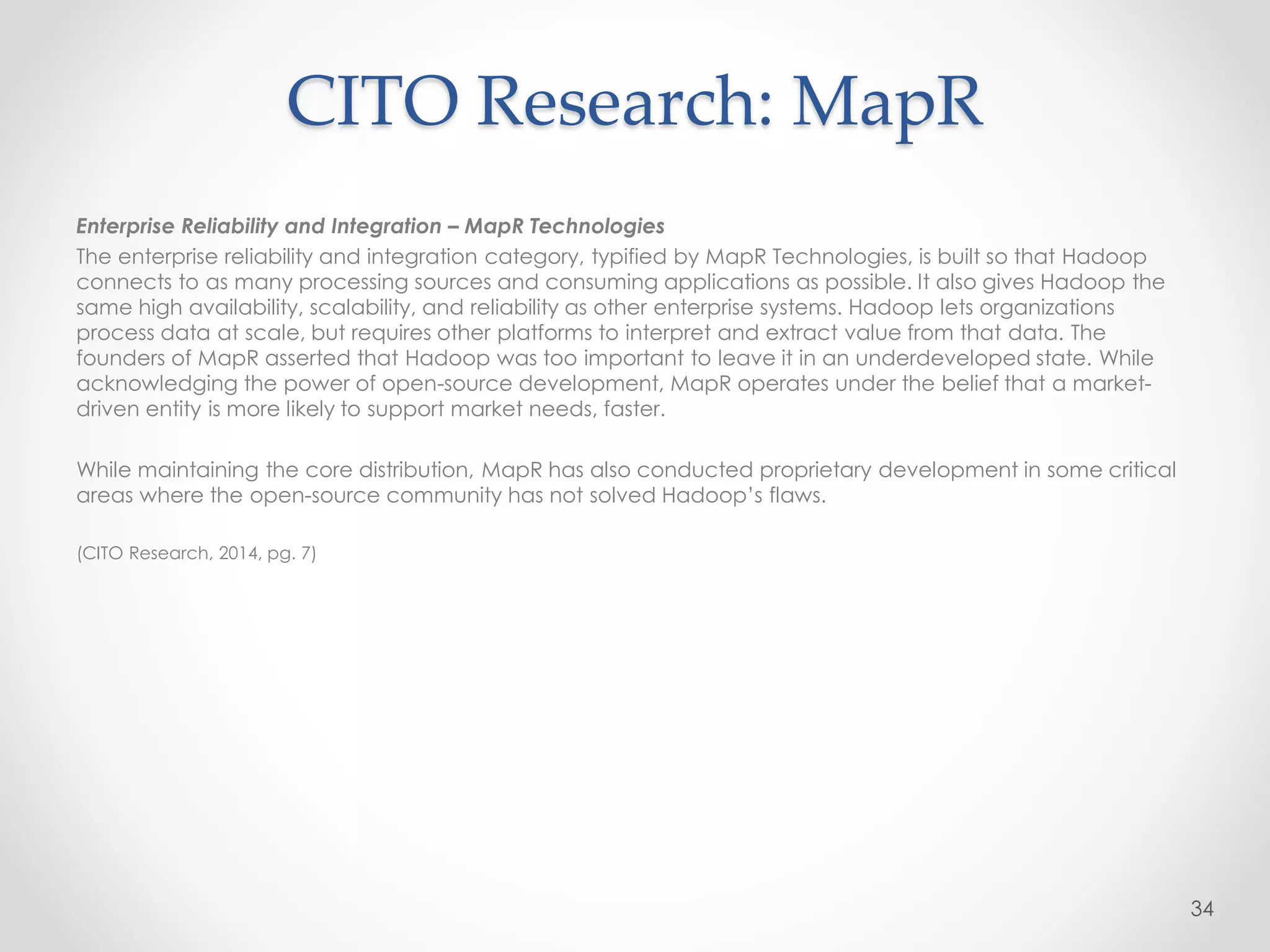 CITO Research: MapR
Enterprise Reliability and Integration – MapR Technologies
The enterprise reliability and integration category, typified by MapR Technologies, is built so that Hadoop
connects to as many processing sources and consuming applications as possible. It also gives Hadoop the
same high availability, scalability, and reliability as other enterprise systems. Hadoop lets organizations
process data at scale, but requires other platforms to interpret and extract value from that data. The
founders of MapR asserted that Hadoop was too important to leave it in an underdeveloped state. While
acknowledging the power of open-source development, MapR operates under the belief that a market-
driven entity is more likely to support market needs, faster.
While maintaining the core distribution, MapR has also conducted proprietary development in some critical
areas where the open-source community has not solved Hadoop’s flaws.
(CITO Research, 2014, pg. 7)
34
 