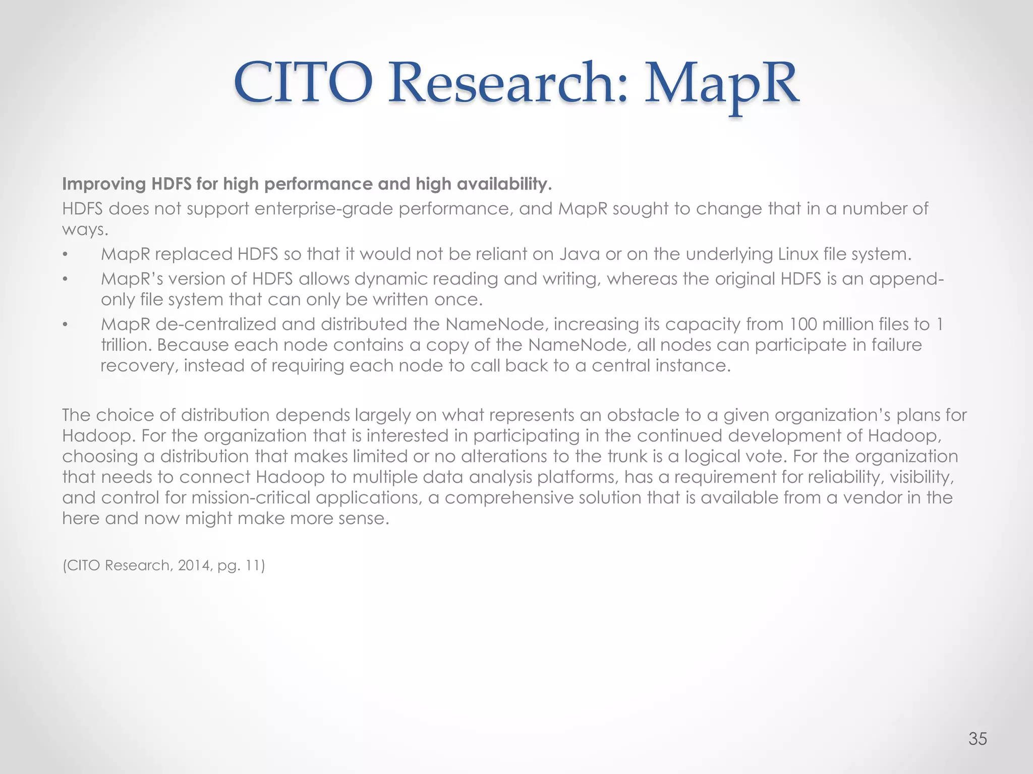 Improving HDFS for high performance and high availability.
HDFS does not support enterprise-grade performance, and MapR sought to change that in a number of
ways.
• MapR replaced HDFS so that it would not be reliant on Java or on the underlying Linux file system.
• MapR’s version of HDFS allows dynamic reading and writing, whereas the original HDFS is an append-
only file system that can only be written once.
• MapR de-centralized and distributed the NameNode, increasing its capacity from 100 million files to 1
trillion. Because each node contains a copy of the NameNode, all nodes can participate in failure
recovery, instead of requiring each node to call back to a central instance.
The choice of distribution depends largely on what represents an obstacle to a given organization’s plans for
Hadoop. For the organization that is interested in participating in the continued development of Hadoop,
choosing a distribution that makes limited or no alterations to the trunk is a logical vote. For the organization
that needs to connect Hadoop to multiple data analysis platforms, has a requirement for reliability, visibility,
and control for mission-critical applications, a comprehensive solution that is available from a vendor in the
here and now might make more sense.
(CITO Research, 2014, pg. 11)
35
CITO Research: MapR
 