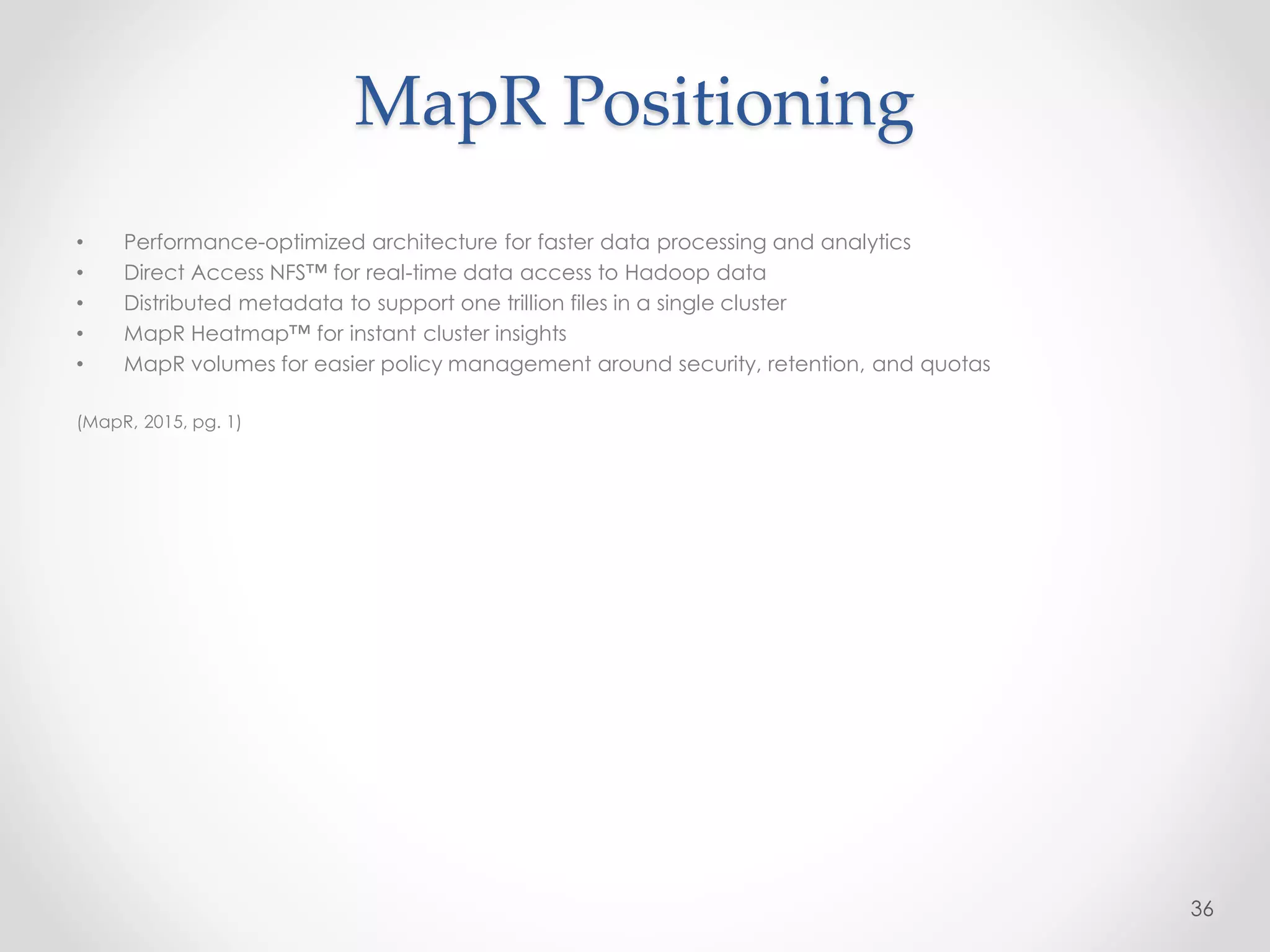 MapR Positioning
• Performance-optimized architecture for faster data processing and analytics
• Direct Access NFS™ for real-time data access to Hadoop data
• Distributed metadata to support one trillion files in a single cluster
• MapR Heatmap™ for instant cluster insights
• MapR volumes for easier policy management around security, retention, and quotas
(MapR, 2015, pg. 1)
36
 