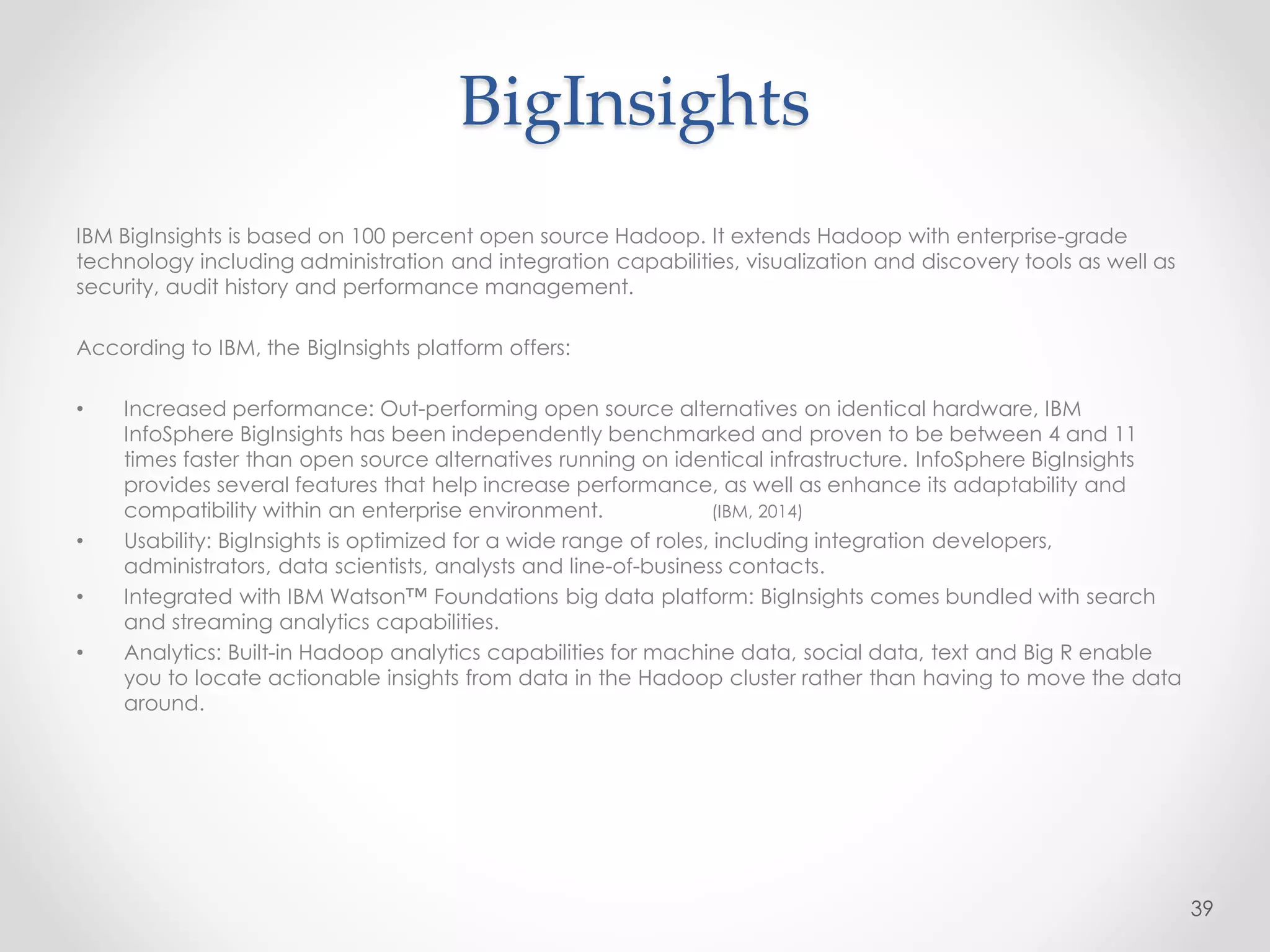 BigInsights
IBM BigInsights is based on 100 percent open source Hadoop. It extends Hadoop with enterprise-grade
technology including administration and integration capabilities, visualization and discovery tools as well as
security, audit history and performance management.
According to IBM, the BigInsights platform offers:
• Increased performance: Out-performing open source alternatives on identical hardware, IBM
InfoSphere BigInsights has been independently benchmarked and proven to be between 4 and 11
times faster than open source alternatives running on identical infrastructure. InfoSphere BigInsights
provides several features that help increase performance, as well as enhance its adaptability and
compatibility within an enterprise environment. (IBM, 2014)
• Usability: BigInsights is optimized for a wide range of roles, including integration developers,
administrators, data scientists, analysts and line-of-business contacts.
• Integrated with IBM Watson™ Foundations big data platform: BigInsights comes bundled with search
and streaming analytics capabilities.
• Analytics: Built-in Hadoop analytics capabilities for machine data, social data, text and Big R enable
you to locate actionable insights from data in the Hadoop cluster rather than having to move the data
around.
39
 