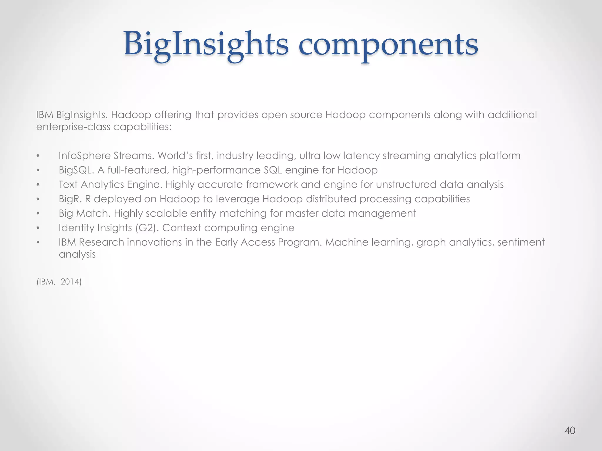 BigInsights components
IBM BigInsights. Hadoop offering that provides open source Hadoop components along with additional
enterprise-class capabilities:
• InfoSphere Streams. World’s first, industry leading, ultra low latency streaming analytics platform
• BigSQL. A full-featured, high-performance SQL engine for Hadoop
• Text Analytics Engine. Highly accurate framework and engine for unstructured data analysis
• BigR. R deployed on Hadoop to leverage Hadoop distributed processing capabilities
• Big Match. Highly scalable entity matching for master data management
• Identity Insights (G2). Context computing engine
• IBM Research innovations in the Early Access Program. Machine learning, graph analytics, sentiment
analysis
(IBM, 2014)
40
 