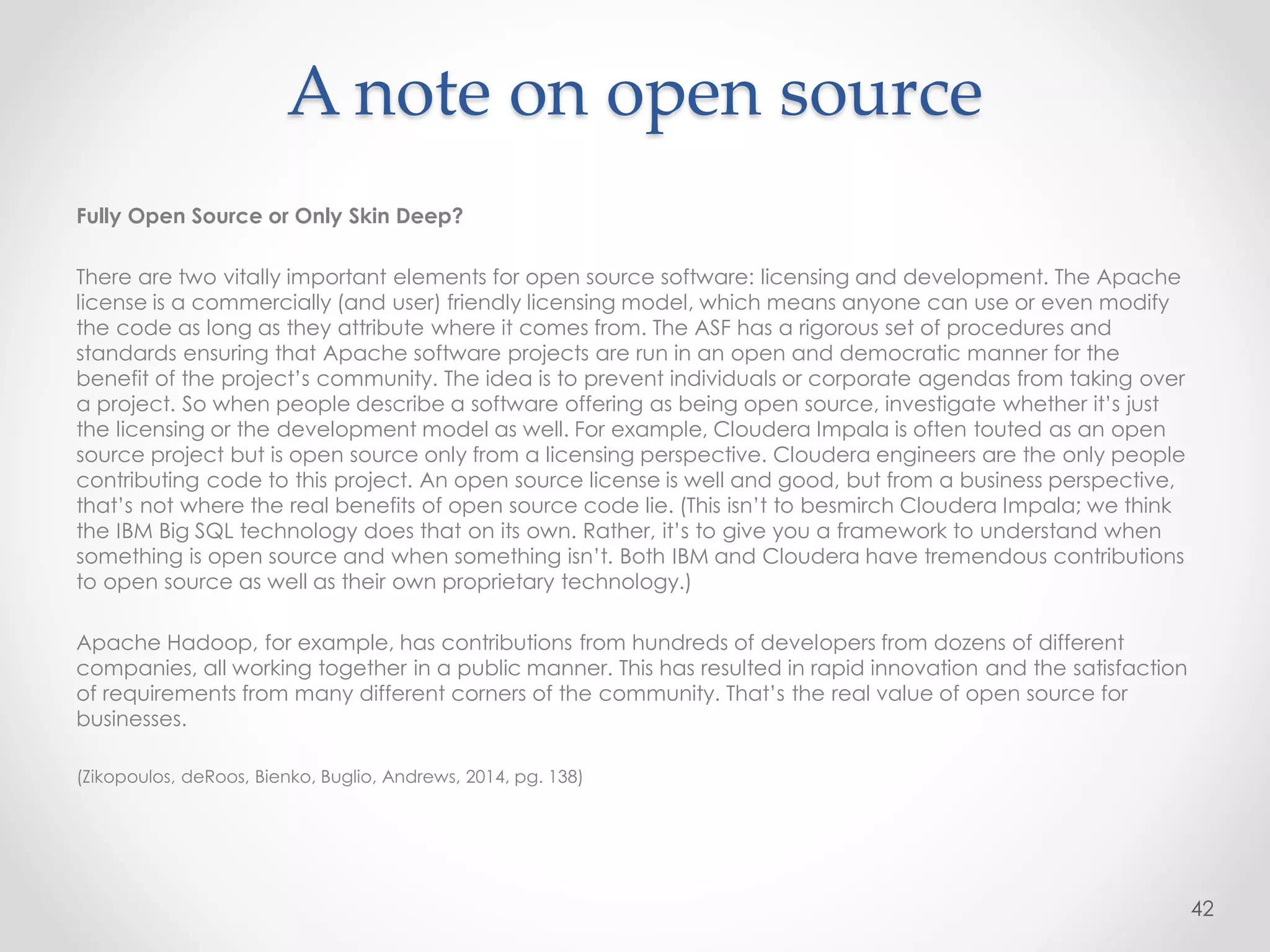 A note on open source
Fully Open Source or Only Skin Deep?
There are two vitally important elements for open source software: licensing and development. The Apache
license is a commercially (and user) friendly licensing model, which means anyone can use or even modify
the code as long as they attribute where it comes from. The ASF has a rigorous set of procedures and
standards ensuring that Apache software projects are run in an open and democratic manner for the
benefit of the project’s community. The idea is to prevent individuals or corporate agendas from taking over
a project. So when people describe a software offering as being open source, investigate whether it’s just
the licensing or the development model as well. For example, Cloudera Impala is often touted as an open
source project but is open source only from a licensing perspective. Cloudera engineers are the only people
contributing code to this project. An open source license is well and good, but from a business perspective,
that’s not where the real benefits of open source code lie. (This isn’t to besmirch Cloudera Impala; we think
the IBM Big SQL technology does that on its own. Rather, it’s to give you a framework to understand when
something is open source and when something isn’t. Both IBM and Cloudera have tremendous contributions
to open source as well as their own proprietary technology.)
Apache Hadoop, for example, has contributions from hundreds of developers from dozens of different
companies, all working together in a public manner. This has resulted in rapid innovation and the satisfaction
of requirements from many different corners of the community. That’s the real value of open source for
businesses.
(Zikopoulos, deRoos, Bienko, Buglio, Andrews, 2014, pg. 138)
42
 