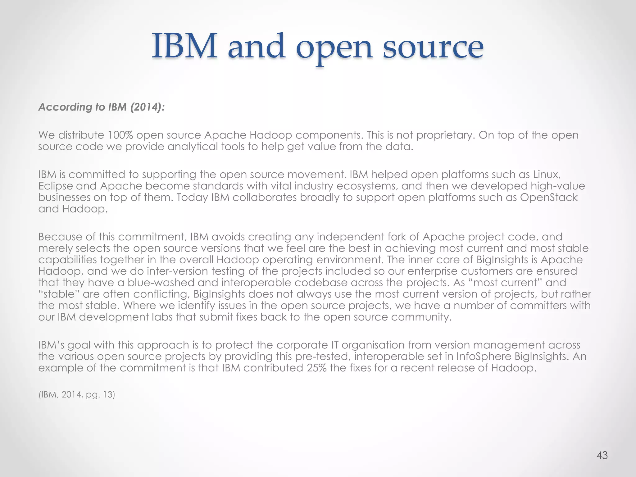IBM and open source
According to IBM (2014):
We distribute 100% open source Apache Hadoop components. This is not proprietary. On top of the open
source code we provide analytical tools to help get value from the data.
IBM is committed to supporting the open source movement. IBM helped open platforms such as Linux,
Eclipse and Apache become standards with vital industry ecosystems, and then we developed high-value
businesses on top of them. Today IBM collaborates broadly to support open platforms such as OpenStack
and Hadoop.
Because of this commitment, IBM avoids creating any independent fork of Apache project code, and
merely selects the open source versions that we feel are the best in achieving most current and most stable
capabilities together in the overall Hadoop operating environment. The inner core of BigInsights is Apache
Hadoop, and we do inter-version testing of the projects included so our enterprise customers are ensured
that they have a blue-washed and interoperable codebase across the projects. As “most current” and
“stable” are often conflicting, BigInsights does not always use the most current version of projects, but rather
the most stable. Where we identify issues in the open source projects, we have a number of committers with
our IBM development labs that submit fixes back to the open source community.
IBM’s goal with this approach is to protect the corporate IT organisation from version management across
the various open source projects by providing this pre-tested, interoperable set in InfoSphere BigInsights. An
example of the commitment is that IBM contributed 25% the fixes for a recent release of Hadoop.
(IBM, 2014, pg. 13)
43
 