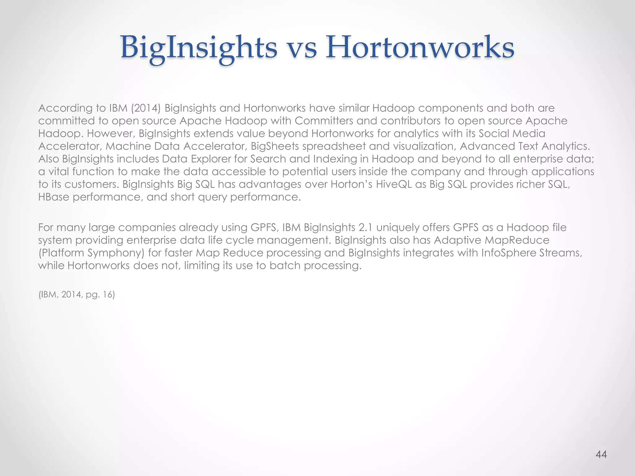 According to IBM (2014) BigInsights and Hortonworks have similar Hadoop components and both are
committed to open source Apache Hadoop with Committers and contributors to open source Apache
Hadoop. However, BigInsights extends value beyond Hortonworks for analytics with its Social Media
Accelerator, Machine Data Accelerator, BigSheets spreadsheet and visualization, Advanced Text Analytics.
Also BigInsights includes Data Explorer for Search and Indexing in Hadoop and beyond to all enterprise data;
a vital function to make the data accessible to potential users inside the company and through applications
to its customers. BigInsights Big SQL has advantages over Horton’s HiveQL as Big SQL provides richer SQL,
HBase performance, and short query performance.
For many large companies already using GPFS, IBM BigInsights 2.1 uniquely offers GPFS as a Hadoop file
system providing enterprise data life cycle management. BigInsights also has Adaptive MapReduce
(Platform Symphony) for faster Map Reduce processing and BigInsights integrates with InfoSphere Streams,
while Hortonworks does not, limiting its use to batch processing.
(IBM, 2014, pg. 16)
44
BigInsights vs Hortonworks
 