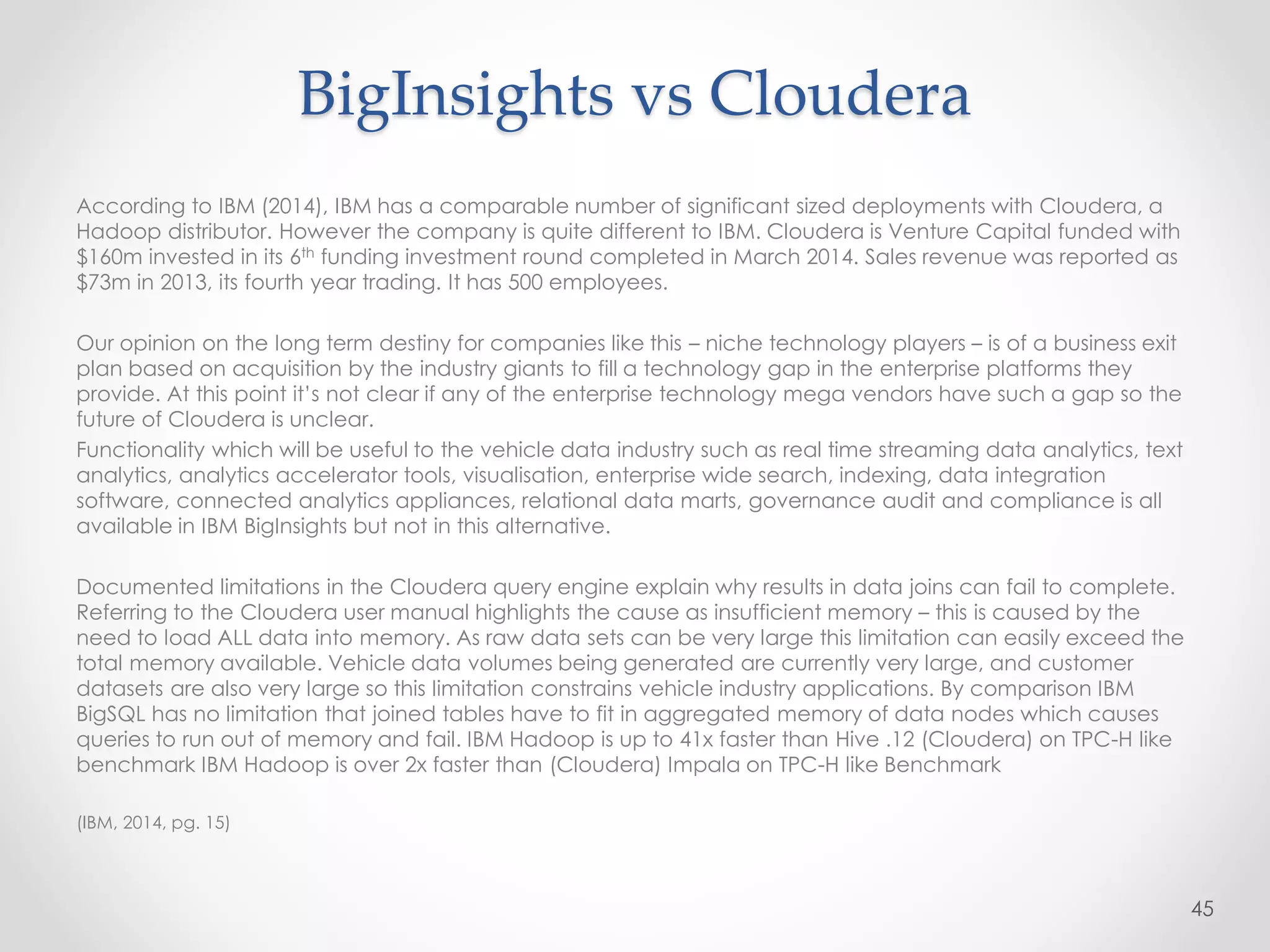 BigInsights vs Cloudera
According to IBM (2014), IBM has a comparable number of significant sized deployments with Cloudera, a
Hadoop distributor. However the company is quite different to IBM. Cloudera is Venture Capital funded with
$160m invested in its 6th funding investment round completed in March 2014. Sales revenue was reported as
$73m in 2013, its fourth year trading. It has 500 employees.
Our opinion on the long term destiny for companies like this – niche technology players – is of a business exit
plan based on acquisition by the industry giants to fill a technology gap in the enterprise platforms they
provide. At this point it’s not clear if any of the enterprise technology mega vendors have such a gap so the
future of Cloudera is unclear.
Functionality which will be useful to the vehicle data industry such as real time streaming data analytics, text
analytics, analytics accelerator tools, visualisation, enterprise wide search, indexing, data integration
software, connected analytics appliances, relational data marts, governance audit and compliance is all
available in IBM BigInsights but not in this alternative.
Documented limitations in the Cloudera query engine explain why results in data joins can fail to complete.
Referring to the Cloudera user manual highlights the cause as insufficient memory – this is caused by the
need to load ALL data into memory. As raw data sets can be very large this limitation can easily exceed the
total memory available. Vehicle data volumes being generated are currently very large, and customer
datasets are also very large so this limitation constrains vehicle industry applications. By comparison IBM
BigSQL has no limitation that joined tables have to fit in aggregated memory of data nodes which causes
queries to run out of memory and fail. IBM Hadoop is up to 41x faster than Hive .12 (Cloudera) on TPC-H like
benchmark IBM Hadoop is over 2x faster than (Cloudera) Impala on TPC-H like Benchmark
(IBM, 2014, pg. 15)
45
 