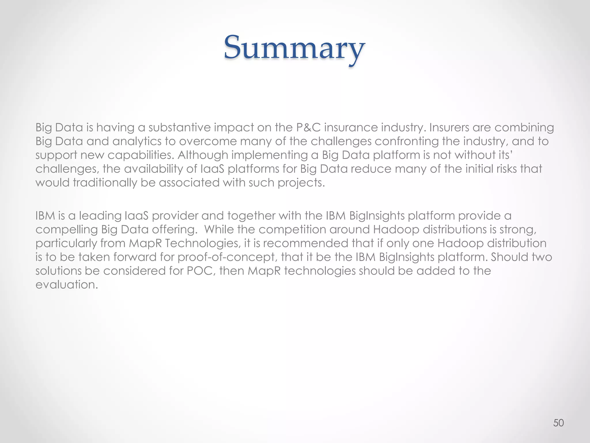 Summary
Big Data is having a substantive impact on the P&C insurance industry. Insurers are combining
Big Data and analytics to overcome many of the challenges confronting the industry, and to
support new capabilities. Although implementing a Big Data platform is not without its’
challenges, the availability of IaaS platforms for Big Data reduce many of the initial risks that
would traditionally be associated with such projects.
IBM is a leading IaaS provider and together with the IBM BigInsights platform provide a
compelling Big Data offering. While the competition around Hadoop distributions is strong,
particularly from MapR Technologies, it is recommended that if only one Hadoop distribution
is to be taken forward for proof-of-concept, that it be the IBM BigInsights platform. Should two
solutions be considered for POC, then MapR technologies should be added to the
evaluation.
50
 