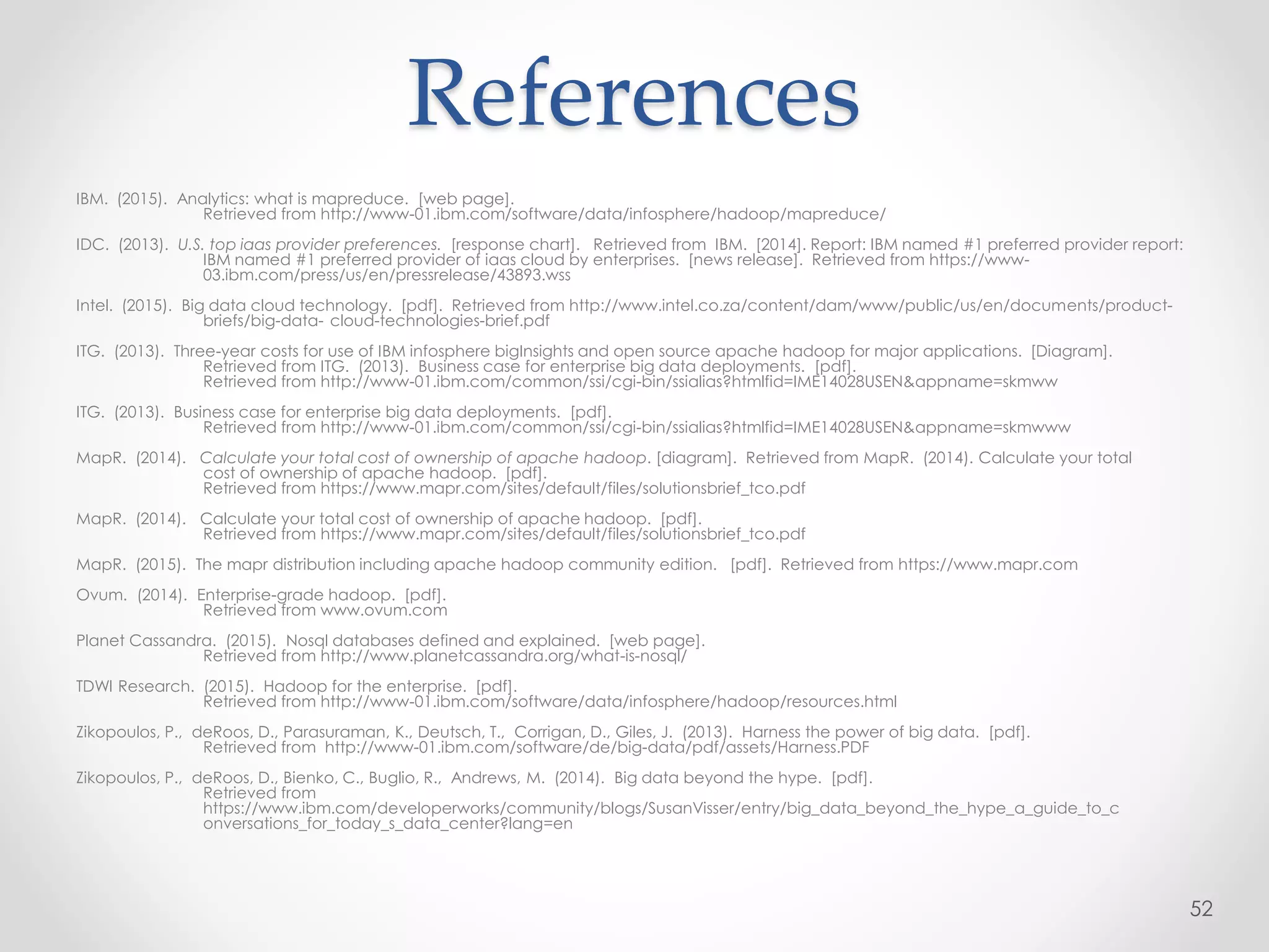 IBM. (2015). Analytics: what is mapreduce. [web page].
Retrieved from http://www-01.ibm.com/software/data/infosphere/hadoop/mapreduce/
IDC. (2013). U.S. top iaas provider preferences. [response chart]. Retrieved from IBM. [2014]. Report: IBM named #1 preferred provider report:
IBM named #1 preferred provider of iaas cloud by enterprises. [news release]. Retrieved from https://www-
03.ibm.com/press/us/en/pressrelease/43893.wss
Intel. (2015). Big data cloud technology. [pdf]. Retrieved from http://www.intel.co.za/content/dam/www/public/us/en/documents/product-
briefs/big-data- cloud-technologies-brief.pdf
ITG. (2013). Three-year costs for use of IBM infosphere bigInsights and open source apache hadoop for major applications. [Diagram].
Retrieved from ITG. (2013). Business case for enterprise big data deployments. [pdf].
Retrieved from http://www-01.ibm.com/common/ssi/cgi-bin/ssialias?htmlfid=IME14028USEN&appname=skmww
ITG. (2013). Business case for enterprise big data deployments. [pdf].
Retrieved from http://www-01.ibm.com/common/ssi/cgi-bin/ssialias?htmlfid=IME14028USEN&appname=skmwww
MapR. (2014). Calculate your total cost of ownership of apache hadoop. [diagram]. Retrieved from MapR. (2014). Calculate your total
cost of ownership of apache hadoop. [pdf].
Retrieved from https://www.mapr.com/sites/default/files/solutionsbrief_tco.pdf
MapR. (2014). Calculate your total cost of ownership of apache hadoop. [pdf].
Retrieved from https://www.mapr.com/sites/default/files/solutionsbrief_tco.pdf
MapR. (2015). The mapr distribution including apache hadoop community edition. [pdf]. Retrieved from https://www.mapr.com
Ovum. (2014). Enterprise-grade hadoop. [pdf].
Retrieved from www.ovum.com
Planet Cassandra. (2015). Nosql databases defined and explained. [web page].
Retrieved from http://www.planetcassandra.org/what-is-nosql/
TDWI Research. (2015). Hadoop for the enterprise. [pdf].
Retrieved from http://www-01.ibm.com/software/data/infosphere/hadoop/resources.html
Zikopoulos, P., deRoos, D., Parasuraman, K., Deutsch, T., Corrigan, D., Giles, J. (2013). Harness the power of big data. [pdf].
Retrieved from http://www-01.ibm.com/software/de/big-data/pdf/assets/Harness.PDF
Zikopoulos, P., deRoos, D., Bienko, C., Buglio, R., Andrews, M. (2014). Big data beyond the hype. [pdf].
Retrieved from
https://www.ibm.com/developerworks/community/blogs/SusanVisser/entry/big_data_beyond_the_hype_a_guide_to_c
onversations_for_today_s_data_center?lang=en
52
References
 