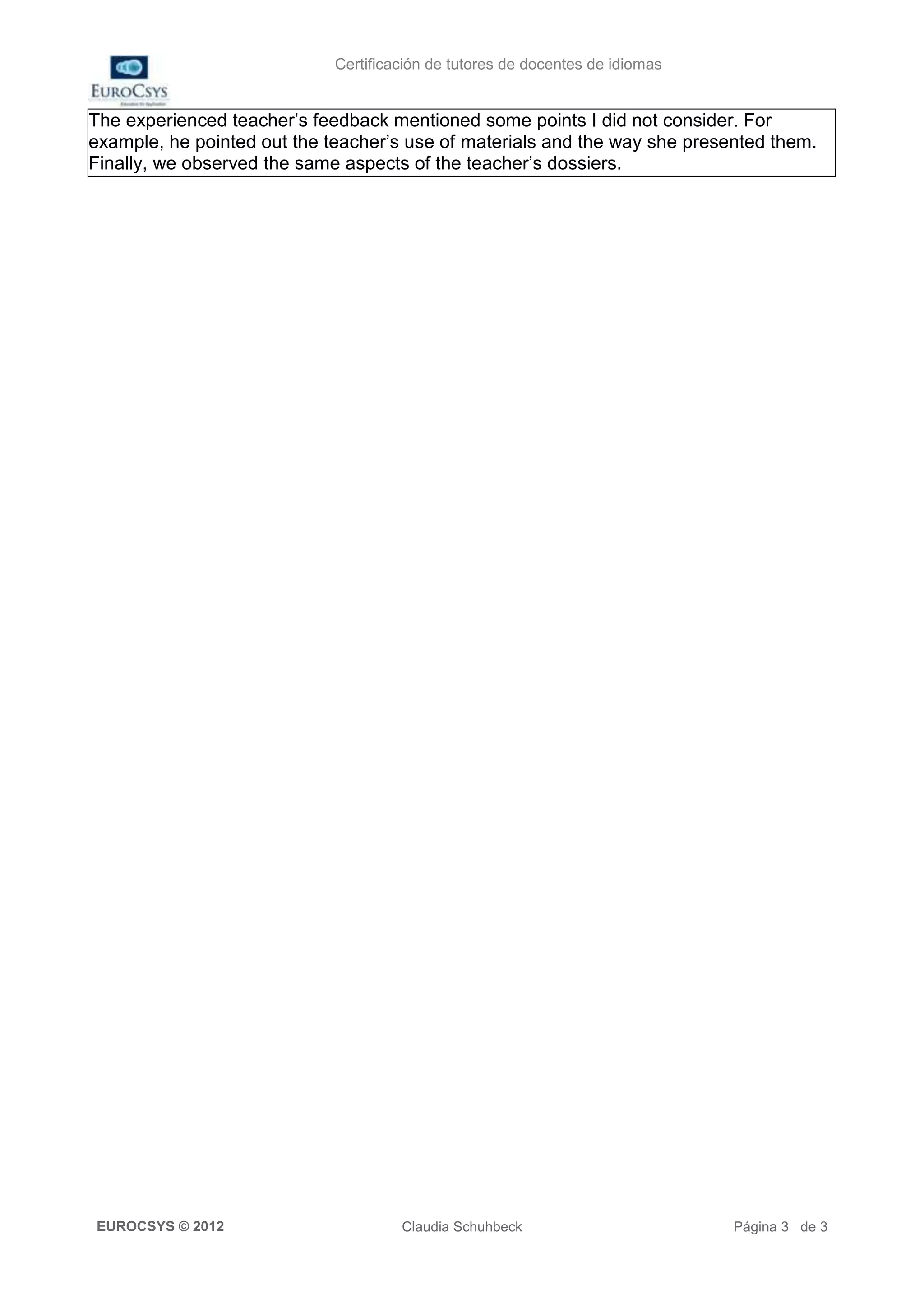 Certificación de tutores de docentes de idiomas


The experienced teacher’s feedback mentioned some points I did not consider. For
example, he pointed out the teacher’s use of materials and the way she presented them.
Finally, we observed the same aspects of the teacher’s dossiers.




EUROCSYS © 2012                       Claudia Schuhbeck                        Página 3 de 3
 