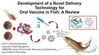 Development of a Novel Delivery
Technology for
Oral Vaccine in Fish: A Review
D.D.T.T. Darshana Senarathna
Aquaculture Health Management
AARM/FAB, School of Environment, Resources and Development
Asian Institute of Technology
 