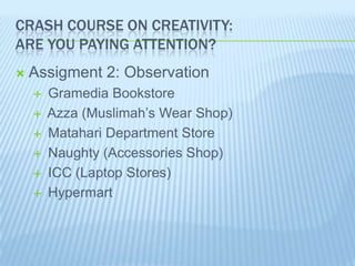 CRASH COURSE ON CREATIVITY:
ARE YOU PAYING ATTENTION?
   Assignment 2: Observation
       Gramedia Bookstore
       Azza (Muslimah’s Wear Shop)
       Matahari Department Store
       Naughty (Accessories Shop)
       ICC (Laptop Stores)
       Hypermart
                                by dian anggraini sulistyowati
 