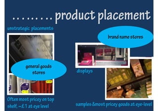 .….…. product placement
unstrategic placements
                                           brand name stores




         general goods
            stores         displays



Often most pricey on top
shelf, ~£1 at eye level    samples &most pricey goods at eye-level
 