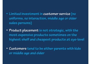 • Limited investment in customer service (no
  uniforms, no interaction, middle age or older
  sales persons)
• Product placement is not strategic, with the
  most expensive products sometimes on the
  highest shelf and cheapest products at eye-level

• Customers tend to be either parents with kids
  or middle age and older
 