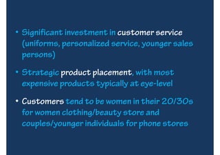 • Significant investment in customer service
  (uniforms, personalized service, younger sales
  persons)
• Strategic product placement, with most
  expensive products typically at eye-level
• Customers tend to be women in their 20/30s
  for women clothing/beauty store and
  couples/younger individuals for phone stores
 