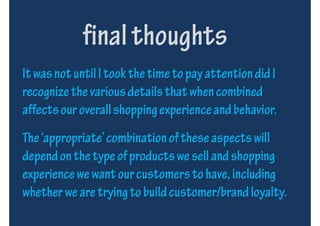 final thoughts
It was not until I took the time to pay attention did I
recognize the various details that when combined
affects our overall shopping experience and behavior.
The ‘appropriate’ combination of these aspects will
depend on the type of products we sell and shopping
experience we want our customers to have, including
whether we are trying to build customer/brand loyalty.
 