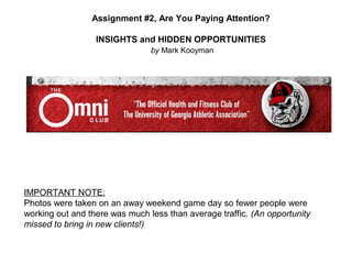 Assignment #2, Are You Paying Attention?

                  INSIGHTS and HIDDEN OPPORTUNITIES
                                by Mark Kooyman




IMPORTANT NOTE:
Photos were taken on an away weekend game day so fewer people were
working out and there was much less than average traffic. (An opportunity
missed to bring in new clients!)
 