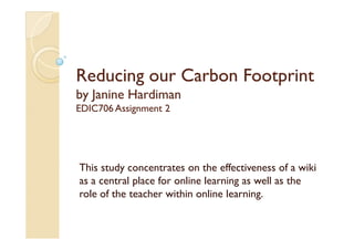 Reducing our Carbon Footprint
by Janine Hardiman
EDIC706 Assignment 2




This study concentrates on the effectiveness of a wiki
as a central place for online learning as well as the
role of the teacher within online learning.
 