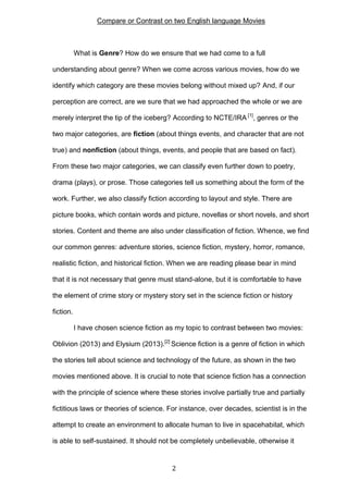 Compare or Contrast on two English language Movies

What is Genre? How do we ensure that we had come to a full
understanding about genre? When we come across various movies, how do we
identify which category are these movies belong without mixed up? And, if our
perception are correct, are we sure that we had approached the whole or we are
merely interpret the tip of the iceberg? According to NCTE/IRA [1], genres or the
two major categories, are fiction (about things events, and character that are not
true) and nonfiction (about things, events, and people that are based on fact).
From these two major categories, we can classify even further down to poetry,
drama (plays), or prose. Those categories tell us something about the form of the
work. Further, we also classify fiction according to layout and style. There are
picture books, which contain words and picture, novellas or short novels, and short
stories. Content and theme are also under classification of fiction. Whence, we find
our common genres: adventure stories, science fiction, mystery, horror, romance,
realistic fiction, and historical fiction. When we are reading please bear in mind
that it is not necessary that genre must stand-alone, but it is comfortable to have
the element of crime story or mystery story set in the science fiction or history
fiction.
I have chosen science fiction as my topic to contrast between two movies:
Oblivion (2013) and Elysium (2013).[2] Science fiction is a genre of fiction in which
the stories tell about science and technology of the future, as shown in the two
movies mentioned above. It is crucial to note that science fiction has a connection
with the principle of science where these stories involve partially true and partially
fictitious laws or theories of science. For instance, over decades, scientist is in the
attempt to create an environment to allocate human to live in spacehabitat, which
is able to self-sustained. It should not be completely unbelievable, otherwise it

2

 