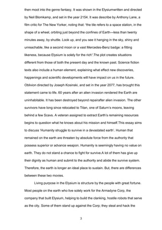 then moot into the genre fantasy. It was shown in the Elysiumwritten and directed
by Neil Blomkamp, and set in the year 2154. It was describe by Anthony Lane, a
film critic for The New Yorker, noting that: ‘the tile refers to a space station, in the
shape of a wheel, orbiting just beyond the confines of Earth---less than twenty
minutes away, by shuttle. Look up, and you see it hanging in the sky, shiny and
unreachable, like a second moon or a vast Mercedes-Benz badge: a fitting
likeness, because Elysium is solely for the rich’.The plot creates situations
different from those of both the present day and the known past. Science fiction
texts also include a human element, explaining what effect new discoveries,
happenings and scientific developments will have impact on us in the future.
Oblivion directed by Joseph Kosinski, and set in the year 2077, has brought this
statement came to life. 60 years after an alien invasion rendered the Earth are
uninhabitable. It has been destroyed beyond repairafter alien invasion. The other
survivors have long since relocated to Titan, one of Saturn’s moons, leaving
behind a few Scavs. A veteran assigned to extract Earth’s remaining resources
begins to question what he knows about his mission and himself.This essay aims
to discuss ‘Humanity struggle to survive in a devastated earth’. Human that
remained on the earth are threaten by absolute force from the authority that
possess superior or advance weapon. Humanity is seemingly having no value on
earth. They do not stand a chance to fight for survive.A lot of them has give up
their dignity as human and submit to the authority and abide the survive system.
Therefore, the earth is longer an ideal place to sustain. But, there are differences
between these two movies.
Living purpose in the Elysium is structure by the people with great fortune.
Most people on the earth who live solely work for the Armadyne Corp, the
company that built Elysium, helping to build the clanking, hostile robots that serve
as the city. Some of them stand up against the Corp; they steal and hack the

3

 