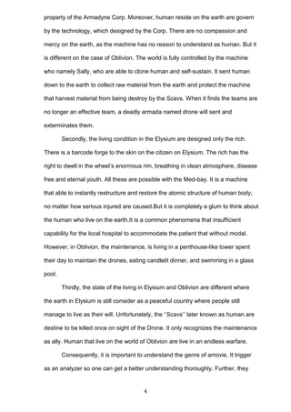 property of the Armadyne Corp. Moreover, human reside on the earth are govern
by the technology, which designed by the Corp. There are no compassion and
mercy on the earth, as the machine has no reason to understand as human. But it
is different on the case of Oblivion. The world is fully controlled by the machine
who namely Sally, who are able to clone human and self-sustain. It sent human
down to the earth to collect raw material from the earth and protect the machine
that harvest material from being destroy by the Scavs. When it finds the teams are
no longer an effective team, a deadly armada named drone will sent and
exterminates them.
Secondly, the living condition in the Elysium are designed only the rich.
There is a barcode forge to the skin on the citizen on Elysium. The rich has the
right to dwell in the wheel’s enormous rim, breathing in clean atmosphere, disease
free and eternal youth. All these are possible with the Med-bay. It is a machine
that able to instantly restructure and restore the atomic structure of human body;
no matter how serious injured are caused.But it is completely a glum to think about
the human who live on the earth.It is a common phenomena that insufficient
capability for the local hospital to accommodate the patient that without modal.
However, in Oblivion, the maintenance, is living in a penthouse-like tower spent
their day to maintain the drones, eating candlelit dinner, and swimming in a glass
pool.
Thirdly, the state of the living in Elysium and Oblivion are different where
the earth in Elysium is still consider as a peaceful country where people still
manage to live as their will. Unfortunately, the ‘’Scavs’’ later known as human are
destine to be killed once on sight of the Drone. It only recognizes the maintenance
as ally. Human that live on the world of Oblivion are live in an endless warfare.
Consequently, it is important to understand the genre of amovie. It trigger
as an analyzer so one can get a better understanding thoroughly. Further, they

4

 