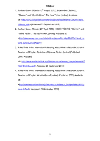 Citation
1. Anthony Lane. (Monday 12th August 2013). BEYOND CONTROL,
‘’Elysium’’ and ‘’Our Children’’. The New Yorker, [online]. Available
at:<http://www.newyorker.com/arts/critics/cinema/2013/08/12/130812crci_
cinema_lane> [Accessed 23 September 2013]
2. Anthony Lane. (Monday 29th April 2013). HOME FRONTS, ‘’Oblivion’’ and
‘’In the House’’. The New Yorker, [online]. Available at:
<http://www.newyorker.com/arts/critics/cinema/2013/04/29/130429crci_cin
ema_lane?currentPage=1>
3. Read Write Think. International Reading Association & National Council of
Teachers of English. Definition of Science Fiction. [online] (Published
2005) Available
at:<http://www.readwritethink.org/files/resources/lesson_images/lesson927
/SciFiDefinition.pdf> Accessed 25 September 2013]
4. Read Write Think. International Reading Association & National Council of
Teachers of English. What is Genre? [online] (Published 2005) Available
at:
<http://www.readwritethink.org/files/resources/lesson_images/lesson892/g
enre-def.pdf> [Accessed 25 September 2013]

6

 