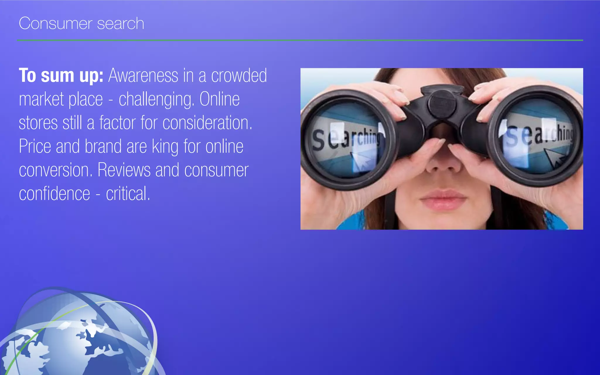 Consumer search
To sum up: Awareness in a crowded
market place - challenging. Online
stores still a factor for consideration.
Price and brand are king for online
conversion. Reviews and consumer
confidence - critical.
 