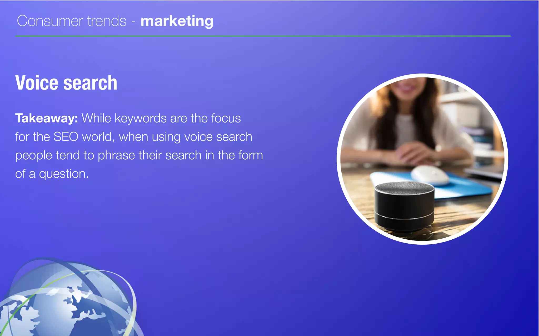 Consumer trends - marketing
Voice search
Takeaway: While keywords are the focus
for the SEO world, when using voice search
people tend to phrase their search in the form
of a question.
 