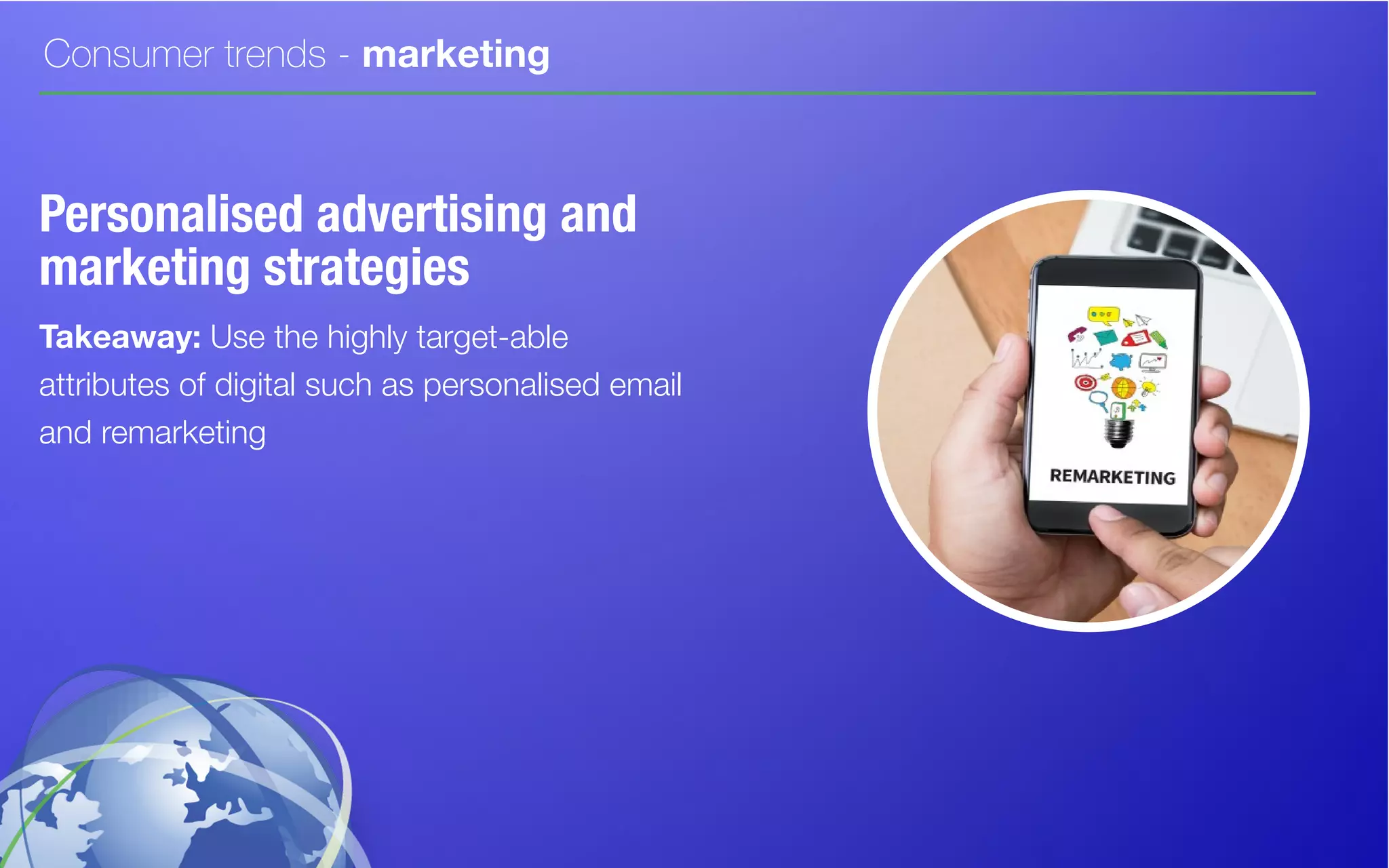 Consumer trends - marketing
Personalised advertising and
marketing strategies
Takeaway: Use the highly target-able
attributes of digital such as personalised email
and remarketing
 