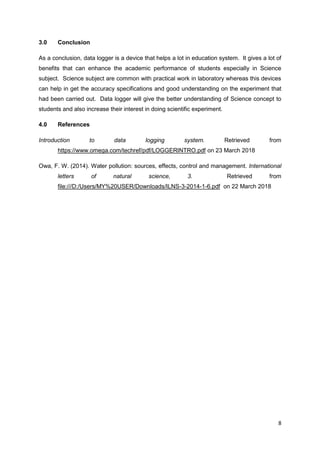 8
3.0 Conclusion
As a conclusion, data logger is a device that helps a lot in education system. It gives a lot of
benefits that can enhance the academic performance of students especially in Science
subject. Science subject are common with practical work in laboratory whereas this devices
can help in get the accuracy specifications and good understanding on the experiment that
had been carried out. Data logger will give the better understanding of Science concept to
students and also increase their interest in doing scientific experiment.
4.0 References
Introduction to data logging system. Retrieved from
https://www.omega.com/techref/pdf/LOGGERINTRO.pdf on 23 March 2018
Owa, F. W. (2014). Water pollution: sources, effects, control and management. International
letters of natural science, 3. Retrieved from
file:///D:/Users/MY%20USER/Downloads/ILNS-3-2014-1-6.pdf on 22 March 2018
 