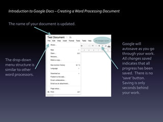 Introduction to Google Docs – Creating a Word Processing Document


 The name of your document is updated.



                                                                     Google will
                                                                     autosave as you go
                                                                     through your work.
The drop-down                                                        All changes saved
menu structure is                                                    indicates that all
similar to other                                                     progress has been
word processors.                                                     saved. There is no
                                                                     ‘save’ button.
                                                                     Saving is only
                                                                     seconds behind
                                                                     your work.
 