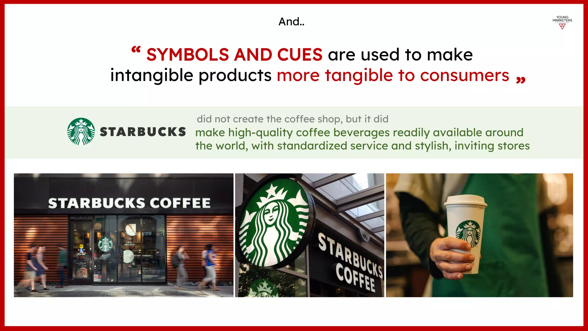did not create the coffee shop, but it did
SYMBOLS AND CUES are used to make
intangible products more tangible to consumers
And..
“ “
make high-quality coffee beverages readily available around
the world, with standardized service and stylish, inviting stores
 