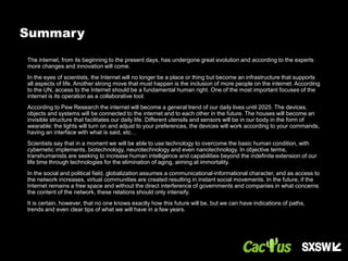 The internet, from its beginning to the present days, has undergone great evolution and according to the experts
more changes and innovation will come.
In the eyes of scientists, the Internet will no longer be a place or thing but become an infrastructure that supports
all aspects of life. Another strong move that must happen is the inclusion of more people on the internet. According
to the UN, access to the Internet should be a fundamental human right. One of the most important focuses of the
internet is its operation as a collaborative tool.
According to Pew Research the internet will become a general trend of our daily lives until 2025. The devices,
objects and systems will be connected to the internet and to each other in the future. The houses will become an
invisible structure that facilitates our daily life. Different utensils and sensors will be in our body in the form of
wearable: the lights will turn on and adjust to your preferences, the devices will work according to your commands,
having an interface with what is said, etc…
Scientists say that in a moment we will be able to use technology to overcome the basic human condition, with
cybernetic implements, biotechnology, neurotechnology and even nanotechnology. In objective terms,
transhumanists are seeking to increase human intelligence and capabilities beyond the indefinite extension of our
life time through technologies for the elimination of aging, aiming at immortality.
In the social and political field, globalization assumes a communicational-informational character, and as access to
the network increases, virtual communities are created resulting in instant social movements. In the future, if the
Internet remains a free space and without the direct interference of governments and companies in what concerns
the content of the network, these relations should only intensify.
It is certain, however, that no one knows exactly how this future will be, but we can have indications of paths,
trends and even clear tips of what we will have in a few years.
Summary
 