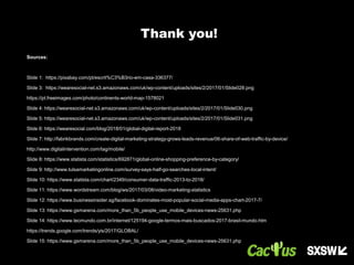 Sources:
Slide 1: https://pixabay.com/pt/escrit%C3%B3rio-em-casa-336377/
Slide 3: https://wearesocial-net.s3.amazonaws.com/uk/wp-content/uploads/sites/2/2017/01/Slide028.png
https://pt.freeimages.com/photo/continents-world-map-1578021
Slide 4: https://wearesocial-net.s3.amazonaws.com/uk/wp-content/uploads/sites/2/2017/01/Slide030.png
Slide 5: https://wearesocial-net.s3.amazonaws.com/uk/wp-content/uploads/sites/2/2017/01/Slide031.png
Slide 6: https://wearesocial.com/blog/2018/01/global-digital-report-2018
Slide 7: http://fabrikbrands.com/create-digital-marketing-strategy-grows-leads-revenue/06-share-of-web-traffic-by-device/
http://www.digitalintervention.com/tag/mobile/
Slide 8: https://www.statista.com/statistics/692871/global-online-shopping-preference-by-category/
Slide 9: http://www.tulsamarketingonline.com/survey-says-half-go-searches-local-intent/
Slide 10: https://www.statista.com/chart/2349/consumer-data-traffic-2013-to-2018/
Slide 11: https://www.wordstream.com/blog/ws/2017/03/08/video-marketing-statistics
Slide 12: https://www.businessinsider.sg/facebook-dominates-most-popular-social-media-apps-chart-2017-7/
Slide 13: https://www.gsmarena.com/more_than_5b_people_use_mobile_devices-news-25631.php
Slide 14: https://www.tecmundo.com.br/internet/125194-google-termos-mais-buscados-2017-brasil-mundo.htm
https://trends.google.com/trends/yis/2017/GLOBAL/
Slide 15: https://www.gsmarena.com/more_than_5b_people_use_mobile_devices-news-25631.php
Thank you!
 