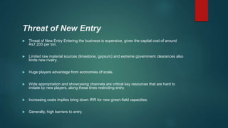 Threat of New Entry
 Threat of New Entry Entering the business is expensive, given the capital cost of around
Rs7,200 per ton.
 Limited raw material sources (limestone, gypsum) and extreme government clearances also
limits new rivalry.
 Huge players advantage from economies of scale.
 Wide appropriation and showcasing channels are critical key resources that are hard to
imitate by new players, along these lines restricting entry.
 Increasing costs implies bring down IRR for new green-field capacities.
 Generally, high barriers to entry.
 