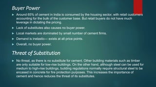 Buyer Power
 Around 65% of cement in India is consumed by the housing sector, with retail customers
accounting for the bulk of the customer base. But retail buyers do not have much
leverage in dictating the pricing.
 Lack of substitutes also causes no buyer power.
 Local markets are dominated by small number of cement firms.
 Demand is inelastic— exists at all price points.
 Overall, no buyer power.
 No threat, as there is no substitute for cement. Other building materials such as timber
are only suitable for low-rise buildings. On the other hand, although steel can be used for
medium to high-rise buildings, building regulations normally require structural steel to be
encased in concrete for fire protection purposes. This increases the importance of
cement and hence reduces the threat of its substitutes.
Threat of Substitution
 