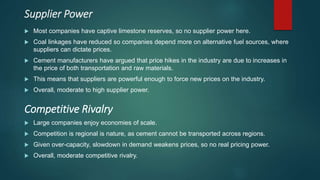 Supplier Power
 Most companies have captive limestone reserves, so no supplier power here.
 Coal linkages have reduced so companies depend more on alternative fuel sources, where
suppliers can dictate prices.
 Cement manufacturers have argued that price hikes in the industry are due to increases in
the price of both transportation and raw materials.
 This means that suppliers are powerful enough to force new prices on the industry.
 Overall, moderate to high supplier power.
 Large companies enjoy economies of scale.
 Competition is regional is nature, as cement cannot be transported across regions.
 Given over-capacity, slowdown in demand weakens prices, so no real pricing power.
 Overall, moderate competitive rivalry.
Competitive Rivalry
 
