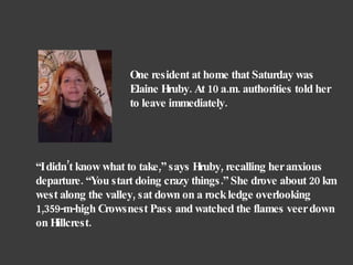 “ I didn’t know what to take,” says Hruby, recalling her anxious departure. “You start doing crazy things.” She drove about 20 km west along the valley, sat down on a rock ledge overlooking 1,359-m-high Crowsnest Pass and watched the flames veer down on Hillcrest.  One resident at home that Saturday was Elaine Hruby. At 10 a.m. authorities told her to leave immediately.  