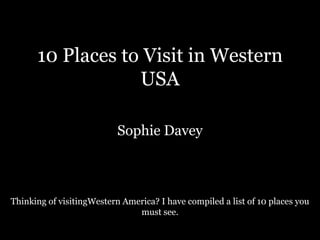 10 Places to Visit in Western
                  USA

                           Sophie Davey



Thinking of visitingWestern America? I have compiled a list of 10 places you
                               must see.
 
