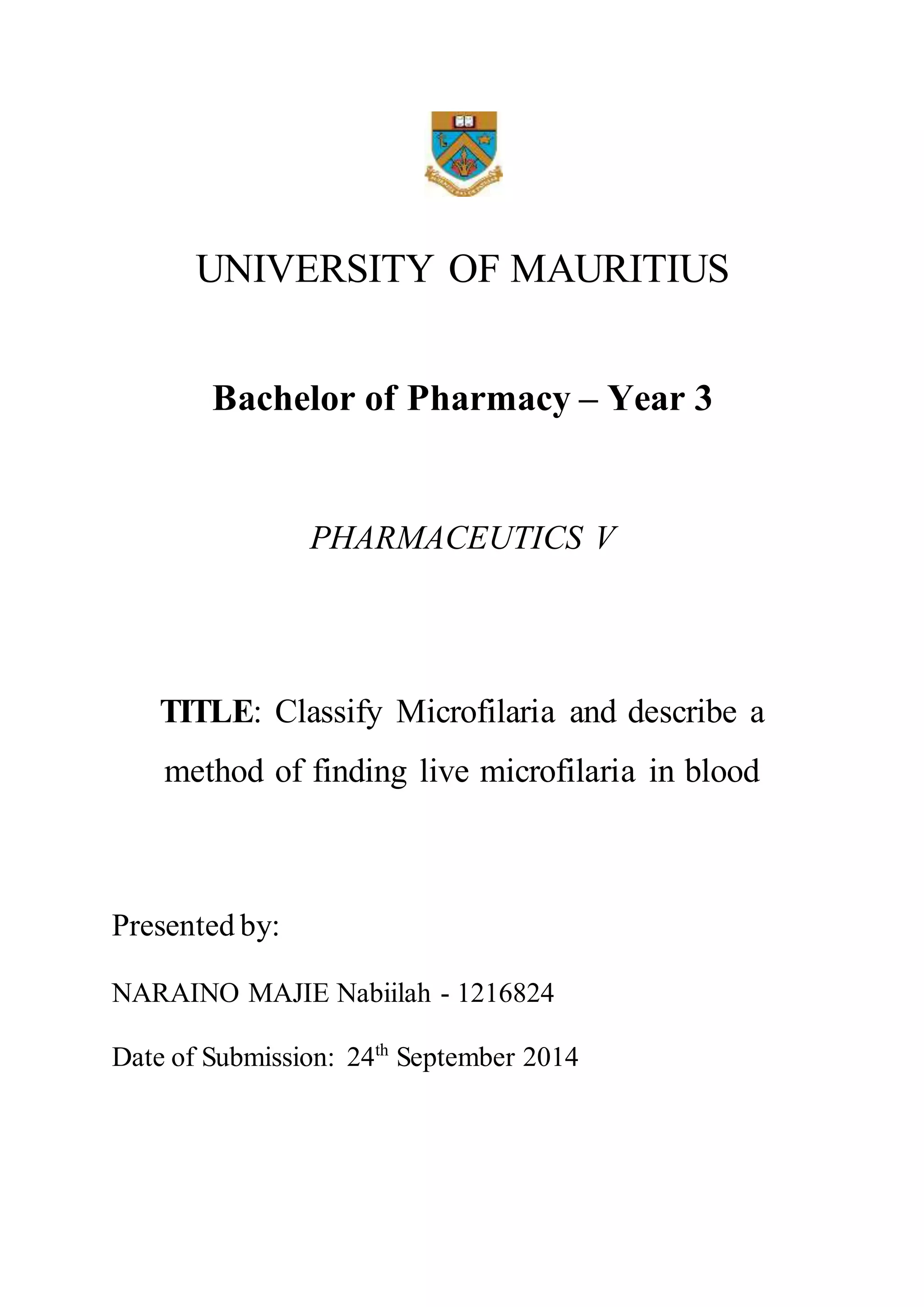 UNIVERSITY OF MAURITIUS
Bachelor of Pharmacy – Year 3
PHARMACEUTICS V
TITLE: Classify Microfilaria and describe a
method of finding live microfilaria in blood
Presented by:
NARAINO MAJIE Nabiilah - 1216824
Date of Submission: 24th September 2014