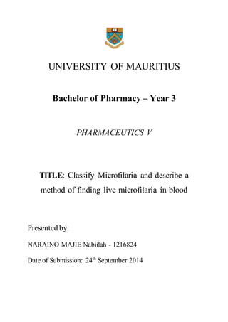 UNIVERSITY OF MAURITIUS 
Bachelor of Pharmacy – Year 3 
PHARMACEUTICS V 
TITLE: Classify Microfilaria and describe a 
method of finding live microfilaria in blood 
Presented by: 
NARAINO MAJIE Nabiilah - 1216824 
Date of Submission: 24th September 2014 
 