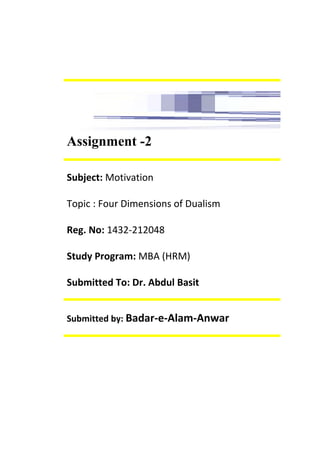 Assignment -2
Subject: Motivation
Topic : Four Dimensions of Dualism
Reg. No: 1432-212048
Study Program: MBA (HRM)
Submitted To: Dr. Abdul Basit
Submitted by: Badar-e-Alam-Anwar
 