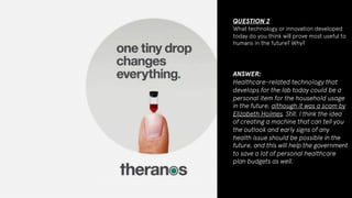 QUESTION 2
What technology or innovation developed
today do you think will prove most useful to
humans in the future? Why?
ANSWER:
Healthcare-related technology that
develops for the lab today could be a
personal item for the household usage
in the future, although it was a scam by
Elizabeth Holmes. Still, I think the idea
of creating a machine that can tell you
the outlook and early signs of any
health issue should be possible in the
future, and this will help the government
to save a lot of personal healthcare
plan budgets as well.
 