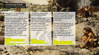 Domesticate Animal
Evolution of Technologies
How did this Technology help
prehistoric people?
There are 3 main purposes when
human started domesticating
animals; for partnership – earlier
human partnered up with wolves
and dogs to help each other and
to share food and hunting, and
other animal (i.e. sheep, chicken,
cow, turkey, etc.) as the source
of food and later on larger
mammals for plowing and
transportation (i.e. horse, oxen)
RESOURCES:
History World in Before 3000 B.C. Lesson
Article : History Of The Domestication Of
Animals
http://www.historyworld.net/wrldhis/PlainTextHisto
ries.asp?historyid=ab57
How did this reflect to the
environment or climate?
Referencing the class
material on the farm system
part, the technology reflects
the path towards the
modernism and show how
the prehistoric human
starting to settle in one
location as a group
RESOURCES:
Ancient Civilization 2D. First
Technologies: Fire and Tools
http://www.ushistory.org/civ/2d.asp
What might be a modern
counterpart or advancement of
this technology? How is it the
improvement on the original
technology?
Domestic Pet become one of
the companionship in modern
society, animal farming in
terms of the mass food
produce industry, and the
counterpart for the large
mammal for plowing and
transportation is trackers and
cars
NOTE:
This is my personal thoughts according to
the researches and the class materials
provided related to Spears, Bow, and Arrows
 