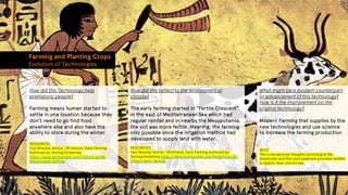 Farming and Planting Crops
Evolution of Technologies
How did this Technology help
prehistoric people?
Farming means human started to
settle in one location because they
don’t need to go find food
anywhere else and also have the
ability to store during the winter
RESOURCES:
Fact Monster Article : DK History: Early Farming
Authored by: Dorling Kindersley
https://www.factmonster.com/history/us/dk-
history-early-farming
How did this reflect to the environment or
climate?
The early farming started in “Fertile Crescent”
in the east of Mediterranean Sea which had
regular rainfall and in nearby the Mesopotamia,
the soil was more fertile. Meaning: the farming
only possible once the irrigation method had
developed to supply land with water.
RESOURCES:
Fact Monster Article : DK History: Early Farming Authored by:
Dorling Kindersley https://www.factmonster.com/history/us/dk-
history-early-farming
What might be a modern counterpart
or advancement of this technology?
How is it the improvement on the
original technology?
Modern Farming that supplies by the
new technologies and use science
to increase the farming production
NOTE:
This is my personal thoughts according to the
researches and the class materials provided related
to Spears, Bow, and Arrows
 
