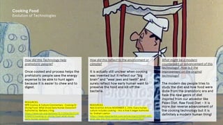 Cooking Food
Evolution of Technologies
How did this Technology help
prehistoric people?
Once cooked and process helps the
prehistoric people save the energy
expense to be able to hunt again
because it is easier to chew and to
digest.
RESOURCES:
NPR Cosmos & Culture Commentary : Cooking Or
Slicing Food: What Drove Early Human Evolution?
Authored by: Barbara J King
https://www.npr.org/sections/13.7/2016/03/17/47
0784072/cooking-or-slicing-food-what-drove-
early-human-evolution
How did this reflect to the environment or
climate?
It is actually still unclear when cooking
was invented but it reflect our “big
brain” and “weal jaws and teeth” and
surely reflect how early human want to
preserve the food and kill off the
bacteria.
RESOURCES:
New Scientist Article NOVEMBER 2, 2016: Every human
culture includes cooking – this is how it began Authored
by: Graham Lawton
https://www.newscientist.com/article/mg23230980-600-
what-was-the-first-cooked-meal/#ixzz63pA7dNuH
What might be a modern
counterpart or advancement of this
technology? How is it the
improvement on the original
technology?
The modern day people tries to
study the diet and how food were
done from the prehistoric era and
have the new genre of diet
inspired from our ancestor like
Paleo Diet, Raw Food Diet – it is
more like reverse advancement of
the cooking technology but it is
definitely a modern human thing!
 
