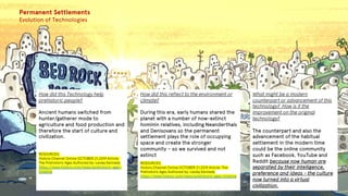 Permanent Settlements
Evolution of Technologies
How did this Technology help
prehistoric people?
Ancient humans switched from
hunter/gatherer mode to
agriculture and food production and
therefore the start of culture and
civilization.
RESOURCES:
History Channel Online OCTOBER 21,2019 Article:
The Prehistoric Ages Authored by: Lesley Kennedy
https://www.history.com/news/prehistoric-ages-
timeline
How did this reflect to the environment or
climate?
During this era, early humans shared the
planet with a number of now-extinct
hominin relatives, including Neanderthals
and Denisovans so the permanent
settlement plays the role of occupying
space and create the stronger
community – so we survived and not
extinct
RESOURCES:
History Channel Online OCTOBER 21,2019 Article: The
Prehistoric Ages Authored by: Lesley Kennedy
https://www.history.com/news/prehistoric-ages-timeline
What might be a modern
counterpart or advancement of this
technology? How is it the
improvement on the original
technology?
The counterpart and also the
advancement of the habitual
settlement in the modern time
could be the online community
such as Facebook, YouTube and
Reddit because now human are
separated by their intelligence,
preference and ideas - the culture
now turned into a virtual
civilization.
 