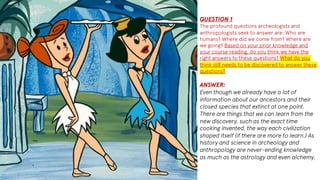 QUESTION 1
The profound questions archeologists and
anthropologists seek to answer are: Who are
humans? Where did we come from? Where are
we going? Based on your prior knowledge and
your course reading, do you think we have the
right answers to these questions? What do you
think still needs to be discovered to answer these
questions?
ANSWER:
Even though we already have a lot of
information about our ancestors and their
closed species that extinct at one point.
There are things that we can learn from the
new discovery, such as the exact time
cooking invented, the way each civilization
shaped itself (if there are more to learn.) As
history and science in archeology and
anthropology are never-ending knowledge
as much as the astrology and even alchemy.
 