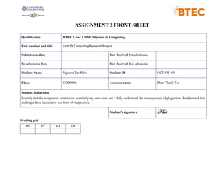 ASSIGNMENT 2 FRONT SHEET
Qualification BTEC Level 5 HND Diploma in Computing
Unit number and title Unit 13:Computing Research Project
Submission date Date Received 1st submission
Re-submission Date Date Received 2nd submission
Student Name Nguyen Tan Khoi Student ID GCD191160
Class GCD0806 Assessor name Phan Thanh Tra
Student declaration
I certify that the assignment submission is entirely my own work and I fully understand the consequences of plagiarism. I understand that
making a false declaration is a form of malpractice.
Student’s signature Khoi
Grading grid
P6 P7 M4 D3
 